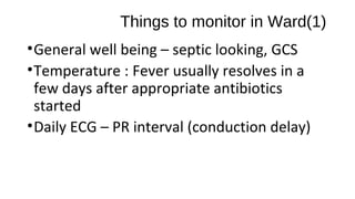 Things to monitor in Ward(1)
•General well being – septic looking, GCS
•Temperature : Fever usually resolves in a
few days after appropriate antibiotics
started
•Daily ECG – PR interval (conduction delay)
 