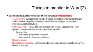 Things to monitor in Ward(2)
• Examined regularly for ssx of the following complications
• Heart failure: symptoms should be treated with standard medical therapy
and its severity regularly assessed. Heart failure may persist despite
microbiological resolution.
• Embolic events. - related to the migration of cardiac vegetations : liver,
spleen, kidneys and abdominal mesenteric vessels
• Common sites
• left-sided IE are the brain and spleen
• Right-sided IE – Pulmonary embolism
• Ongoing sepsis.
• Neurological sequelae. –ischemic and hemorhagic stroke, mycotic aneuryms,
cerebral abscess.
 