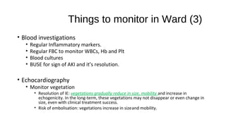 Things to monitor in Ward (3)
• Blood investigations
• Regular Inflammatory markers.
• Regular FBC to monitor WBCs, Hb and Plt
• Blood cultures
• BUSE for sign of AKI and it’s resolution.
• Echocardiography
• Monitor vegetation
• Resolution of IE: vegetations gradually reduce in size, mobility and increase in
echogenicity. In the long-term, these vegetations may not disappear or even change in
size, even with clinical treatment success.
• Risk of embolisation: vegetations increase in sizeand mobility.
 