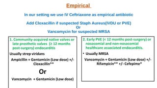 Empirical
In our setting we use IV Ceftriaxone as empirical antibiotic
Add Cloxacillin if suspected Staph Aureus(IVDU or PVE)
Or
Vancomycin for suspected MRSA
1. Community-acquired native valves or
late prosthetic valves (≥ 12 months
post-surgery) endocarditis
Usually strep viridans
Ampicillin + Gentamicin (Low dose) +/-
Cloxacillin**
Or
Vancomycin + Gentamicin (Low dose)
2. Early PVE (< 12 months post-surgery) or
nosocomial and non-nosocomial
healthcare associated endocarditis.
• Usually MRSA
Vancomycin + Gentamicin (Low dose) +/-
Rifampicin** +/- Cefepime*
 