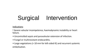 Surgical Intervention
Indications
• Severe valvular incompetence, haemodynamic instability or heart
failure.
• Uncontrolled sepsis and paravalvular extension of infection.
• Fungal or multiresistant endocarditis.
• Large vegetations (> 10 mm for left-sided IE) and recurrent systemic
embolisation.
 