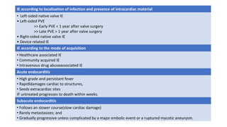 IE according to localisation of infection and presence of intracardiac material
• Left-sided native valve IE
• Left-sided PVE
>> Early PVE < 1 year after valve surgery
>> Late PVE > 1 year after valve surgery
• Right-sided native valve IE
• Device related IE
IE according to the mode of acquisition
• Healthcare associated IE
• Community acquired IE
• Intravenous drug abuseassociated IE
Acute endocarditis
• High grade and persistant fever
• Rapidldamages cardiac to structures,
• Seeds extracardiac sites
IF untreated progresses to death within weeks.
Subacute endocarditis
• Follows an slower course(slow cardiac damage)
• Rarely metastasizes; and
• Gradually progressive unless complicated by a major embolic event or a ruptured mycotic aneurysm.
 
