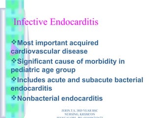 Infective Endocarditis
Most important acquired
cardiovascular disease
Significant cause of morbidity in
pediatric age group
Includes acute and subacute bacterial
endocarditis
Nonbacterial endocarditis
JERIN.T.S, 3RD YEAR BSC
NURSING, KRSMCON
 