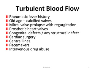 Turbulent Blood Flow
Rheumatic fever history
Old age – calcified valves
Mitral valve prolapse with regurgitation
Prosthetic heart valves
Congenital defects / any structural defect
Cardiac surgery
Central lines
Pacemakers
Intravenous drug abuse
7/29/2019 13
 