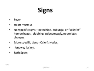 Signs
• Fever
• Heart murmur
• Nonspecific signs – petechiae, subungal or “splinter”
hemorrhages, clubbing, splenomegaly, neurologic
changes
• More specific signs - Osler’s Nodes,
• Janeway lesions
• Roth Spots
6/21/
237/29/2019 17
 