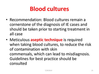 7/29/2019 25
Blood cultures
• Recommendation: Blood cultures remain a
cornerstone of the diagnosis of IE cases and
should be taken prior to starting treatment in
all case
• Meticulous aseptic technique is required
when taking blood cultures, to reduce the risk
of contamination with skin
commensals, which can lead to misdiagnosis.
Guidelines for best practice should be
consulted
 