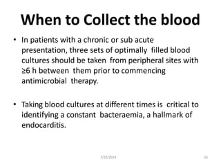 7/29/2019 26
When to Collect the blood
• In patients with a chronic or sub acute
presentation, three sets of optimally filled blood
cultures should be taken from peripheral sites with
≥6 h between them prior to commencing
antimicrobial therapy.
• Taking blood cultures at different times is critical to
identifying a constant bacteraemia, a hallmark of
endocarditis.
 