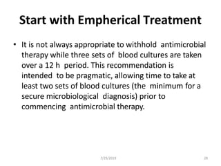 7/29/2019 28
Start with Empherical Treatment
• It is not always appropriate to withhold antimicrobial
therapy while three sets of blood cultures are taken
over a 12 h period. This recommendation is
intended to be pragmatic, allowing time to take at
least two sets of blood cultures (the minimum for a
secure microbiological diagnosis) prior to
commencing antimicrobial therapy.
 