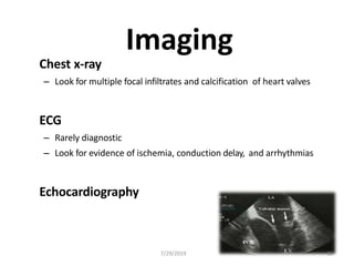 Imaging
Chest x-ray
– Look for multiple focal infiltrates and calcification of heart valves
ECG
– Rarely diagnostic
– Look for evidence of ischemia, conduction delay, and arrhythmias
Echocardiography
7/29/2019 32
 