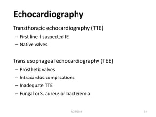 Echocardiography
Transthoracic echocardiography (TTE)
– First line if suspected IE
– Native valves
Trans esophageal echocardiography (TEE)
– Prosthetic valves
– Intracardiac complications
– Inadequate TTE
– Fungal or S. aureus or bacteremia
7/29/2019 33
 
