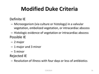 Modified Duke Criteria
Definite IE
– Microorganism (via culture or histology) in a valvular
vegetation, embolized vegetation, or intracardiac abscess
– Histologic evidence of vegetation or intracardiac abscess
Possible IE
– 2 major
– 1 major and 3 minor
– 5 minor
Rejected IE
– Resolution of illness with four days or less of antibiotics
7/29/2019 35
 