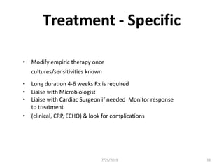 Treatment - Specific
• Modify empiric therapy once
cultures/sensitivities known
• Long duration 4-6 weeks Rx is required
• Liaise with Microbiologist
• Liaise with Cardiac Surgeon if needed Monitor response
to treatment
• (clinical, CRP, ECHO) & look for complications
7/29/2019 38
 