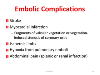 Embolic Complications
Stroke
Myocardial Infarction
– Fragments of valvular vegetation or vegetation-
induced stenosis of coronary ostia
Ischemic limbs
Hypoxia from pulmonary emboli
Abdominal pain (splenic or renal infarction)
7/29/2019 41
 