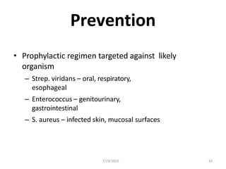 7/29/2019 43
Prevention
• Prophylactic regimen targeted against likely
organism
– Strep. viridans – oral, respiratory,
esophageal
– Enterococcus – genitourinary,
gastrointestinal
– S. aureus – infected skin, mucosal surfaces
 