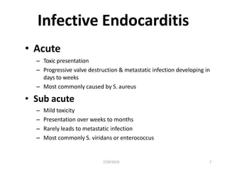 Infective Endocarditis
• Acute
– Toxic presentation
– Progressive valve destruction & metastatic infection developing in
days to weeks
– Most commonly caused by S. aureus
• Sub acute
– Mild toxicity
– Presentation over weeks to months
– Rarely leads to metastatic infection
– Most commonly S. viridans or enterococcus
7/29/2019 7
 