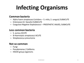 Infecting Organisms
Common bacteria
– Alpha haem streptococci (viridans – S. mitis, S. sanguis) SUBACUTE
– Enterococci (E. faecalis) SUBACUTE
– Coagulase Negative Staphylococci – PROSTHETIC VALVES, SUBACUTE
Less common bacteria
– S. aureus ACUTE
– B-Haemolytic streptococci ACUTE
– Streptococcus pneumonia
Not so common
– Fungi
– Pseudomonas / Coliforms
– HACEK group organisms
7/29/2019 8
 