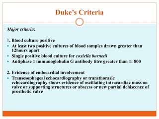 Duke’s Criteria
Major criteria:
1. Blood culture positive
 At least two positive cultures of blood samples drawn greater than
12hours apart
 Single positive blood culture for coxiella burnetii
 Antiphase 1 immunoglobulin G antibody titre greater than 1: 800
2. Evidence of endocardial involvement
 Transesophageal echocardiography or transthorasic
echocardiography shows evidence of oscillating intracardiac mass on
valve or supporting structures or abscess or new partial dehiscence of
prosthetic valve
 