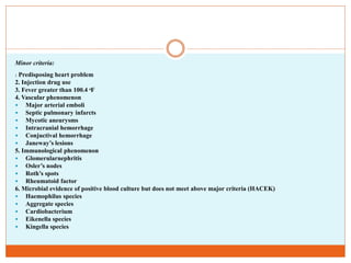 Minor criteria:
1. Predisposing heart problem
2. Injection drug use
3. Fever greater than 100.4 ͦF
4. Vascular phenomenon
 Major arterial emboli
 Septic pulmonary infarcts
 Mycotic aneurysms
 Intracranial hemorrhage
 Conjuctival hemorrhage
 Janeway’s lesions
5. Immunological phenomenon
 Glomerularnephritis
 Osler’s nodes
 Roth’s spots
 Rheumatoid factor
6. Microbial evidence of positive blood culture but does not meet above major criteria (HACEK)
 Haemophilus species
 Aggregate species
 Cardiobacterium
 Eikenella species
 Kingella species
 