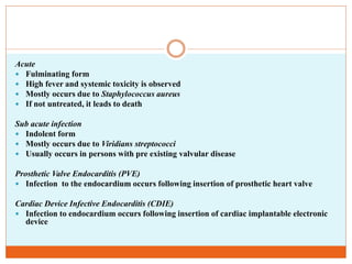 Acute
 Fulminating form
 High fever and systemic toxicity is observed
 Mostly occurs due to Staphylococcus aureus
 If not untreated, it leads to death
Sub acute infection
 Indolent form
 Mostly occurs due to Viridians streptococci
 Usually occurs in persons with pre existing valvular disease
Prosthetic Valve Endocarditis (PVE)
 Infection to the endocardium occurs following insertion of prosthetic heart valve
Cardiac Device Infective Endocarditis (CDIE)
 Infection to endocardium occurs following insertion of cardiac implantable electronic
device
 
