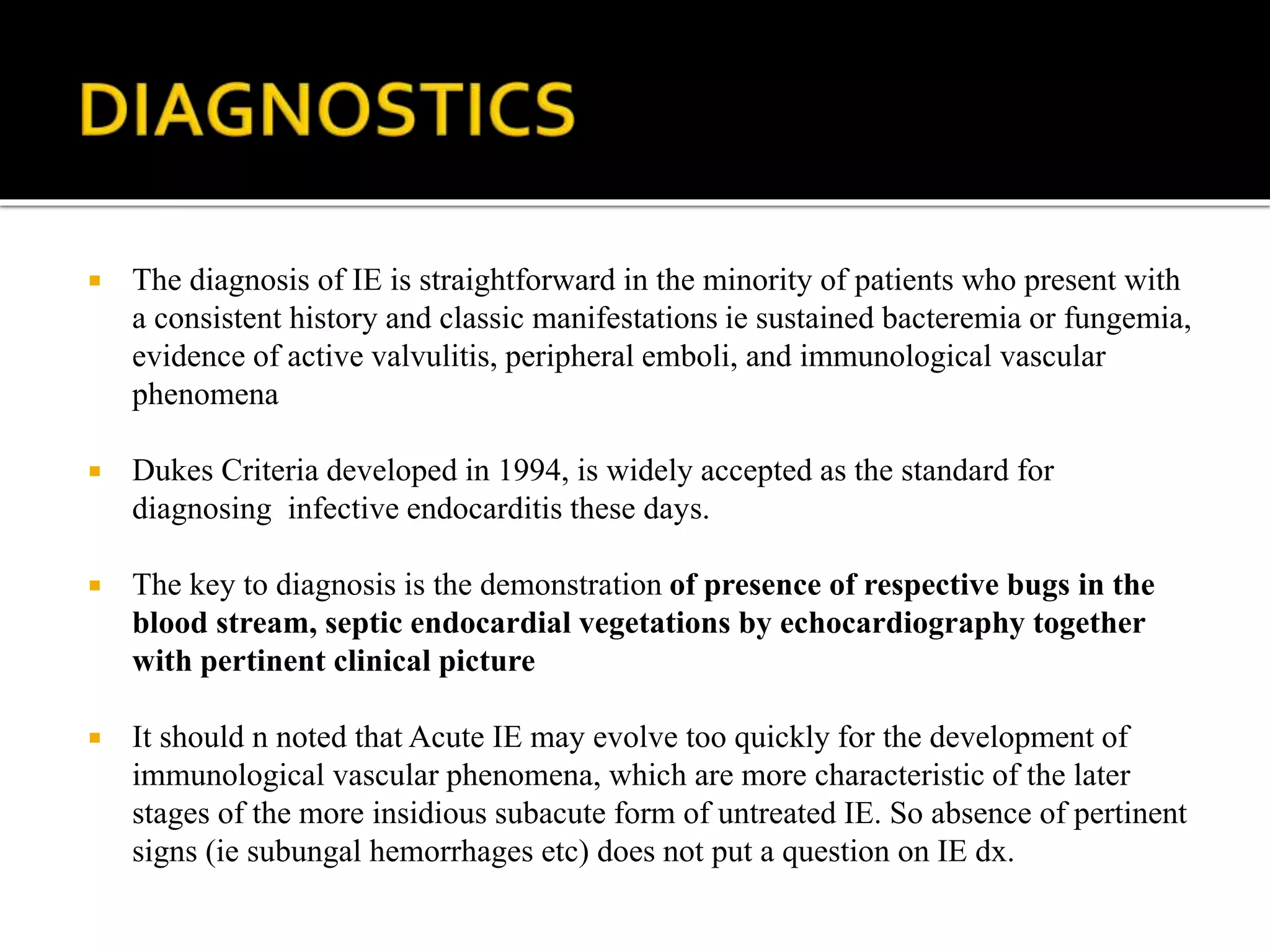  The diagnosis of IE is straightforward in the minority of patients who present with
a consistent history and classic manifestations ie sustained bacteremia or fungemia,
evidence of active valvulitis, peripheral emboli, and immunological vascular
phenomena
 Dukes Criteria developed in 1994, is widely accepted as the standard for
diagnosing infective endocarditis these days.
 The key to diagnosis is the demonstration of presence of respective bugs in the
blood stream, septic endocardial vegetations by echocardiography together
with pertinent clinical picture
 It should n noted that Acute IE may evolve too quickly for the development of
immunological vascular phenomena, which are more characteristic of the later
stages of the more insidious subacute form of untreated IE. So absence of pertinent
signs (ie subungal hemorrhages etc) does not put a question on IE dx.
 