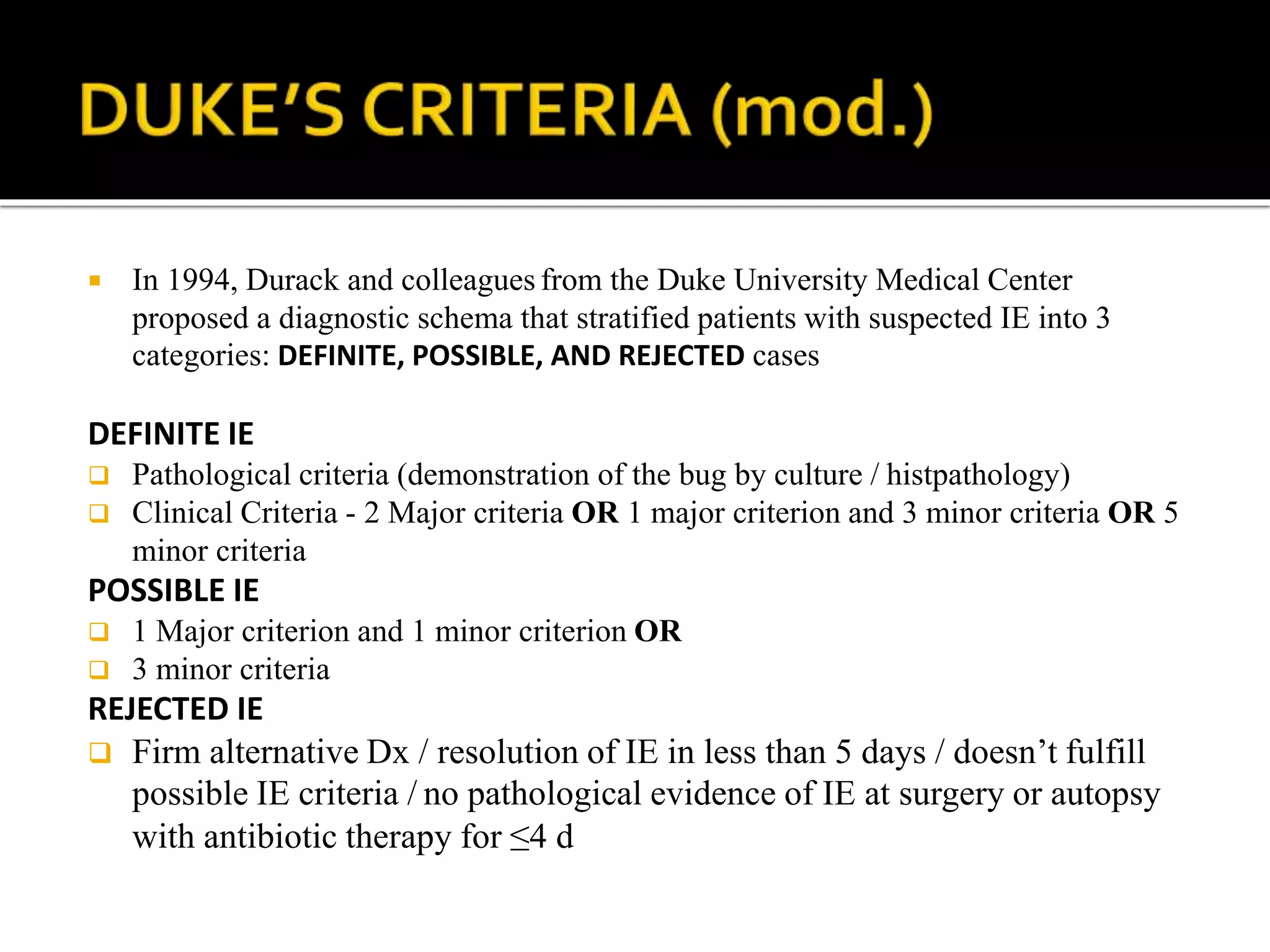  In 1994, Durack and colleagues from the Duke University Medical Center
proposed a diagnostic schema that stratified patients with suspected IE into 3
categories: DEFINITE, POSSIBLE, AND REJECTED cases
DEFINITE IE
 Pathological criteria (demonstration of the bug by culture / histpathology)
 Clinical Criteria - 2 Major criteria OR 1 major criterion and 3 minor criteria OR 5
minor criteria
POSSIBLE IE
 1 Major criterion and 1 minor criterion OR
 3 minor criteria
REJECTED IE
 Firm alternative Dx / resolution of IE in less than 5 days / doesn’t fulfill
possible IE criteria / no pathological evidence of IE at surgery or autopsy
with antibiotic therapy for ≤4 d
 