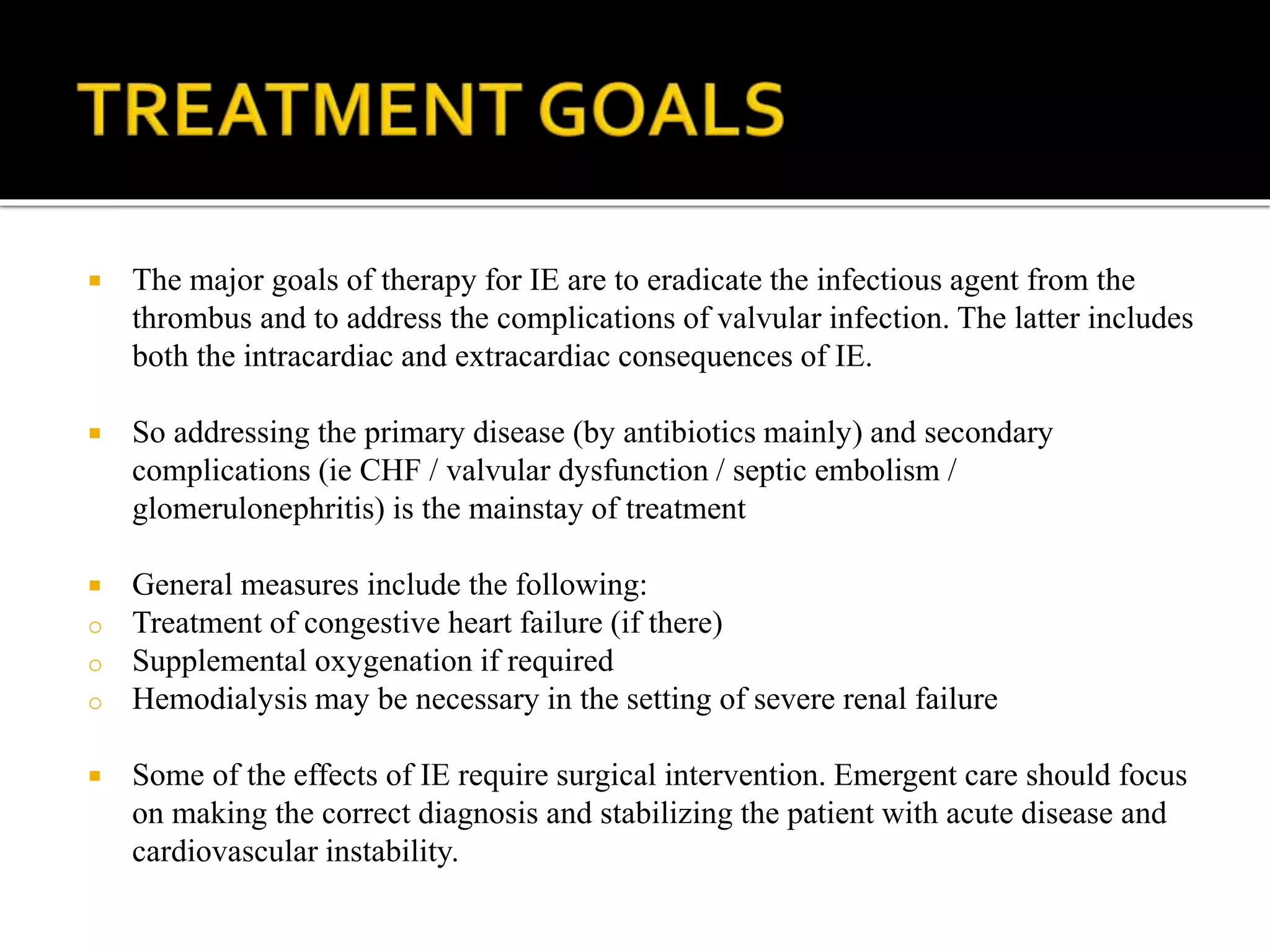  The major goals of therapy for IE are to eradicate the infectious agent from the
thrombus and to address the complications of valvular infection. The latter includes
both the intracardiac and extracardiac consequences of IE.
 So addressing the primary disease (by antibiotics mainly) and secondary
complications (ie CHF / valvular dysfunction / septic embolism /
glomerulonephritis) is the mainstay of treatment
 General measures include the following:
o Treatment of congestive heart failure (if there)
o Supplemental oxygenation if required
o Hemodialysis may be necessary in the setting of severe renal failure
 Some of the effects of IE require surgical intervention. Emergent care should focus
on making the correct diagnosis and stabilizing the patient with acute disease and
cardiovascular instability.
 