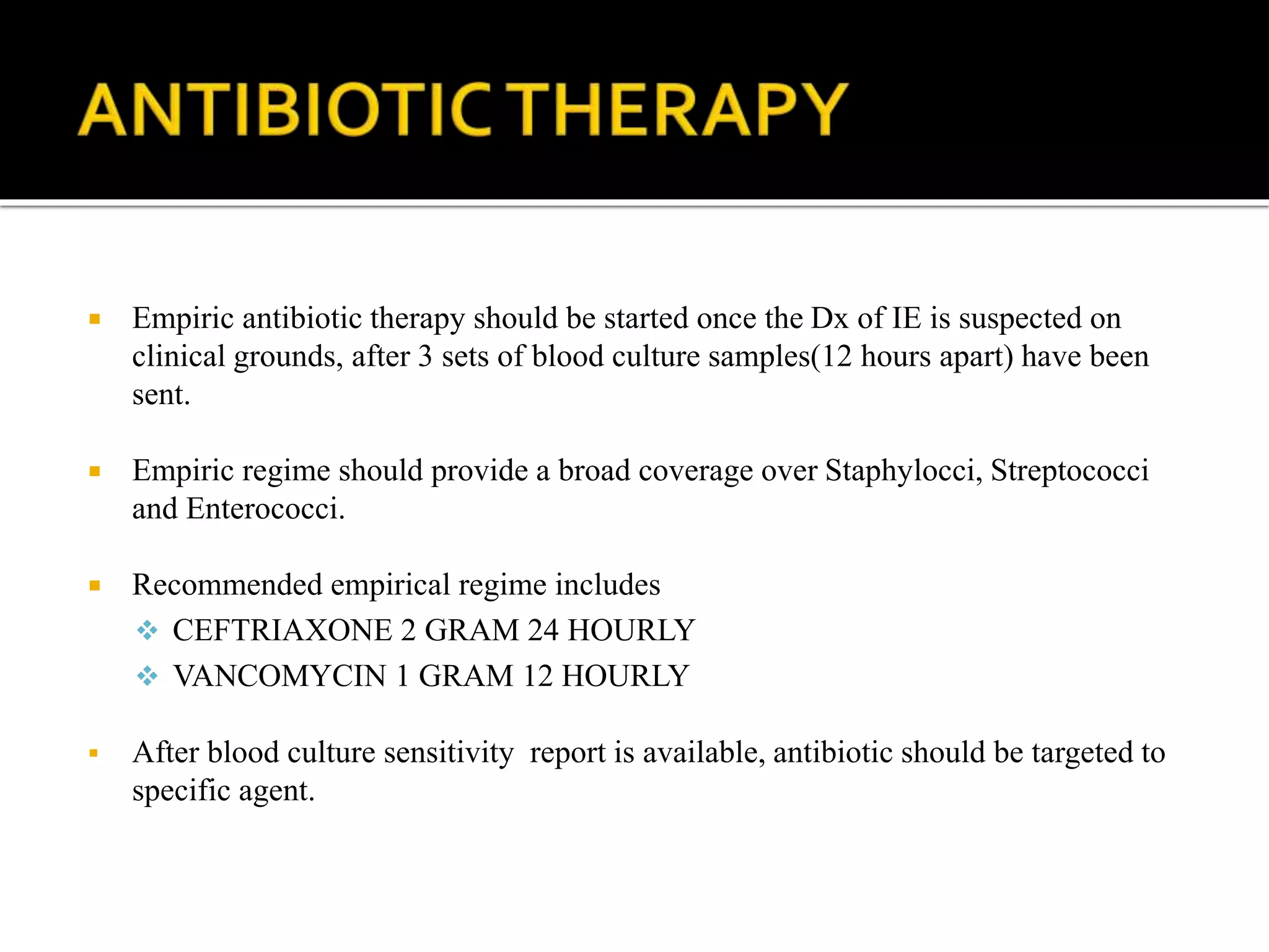  Empiric antibiotic therapy should be started once the Dx of IE is suspected on
clinical grounds, after 3 sets of blood culture samples(12 hours apart) have been
sent.
 Empiric regime should provide a broad coverage over Staphylocci, Streptococci
and Enterococci.
 Recommended empirical regime includes
 CEFTRIAXONE 2 GRAM 24 HOURLY
 VANCOMYCIN 1 GRAM 12 HOURLY
 After blood culture sensitivity report is available, antibiotic should be targeted to
specific agent.
 