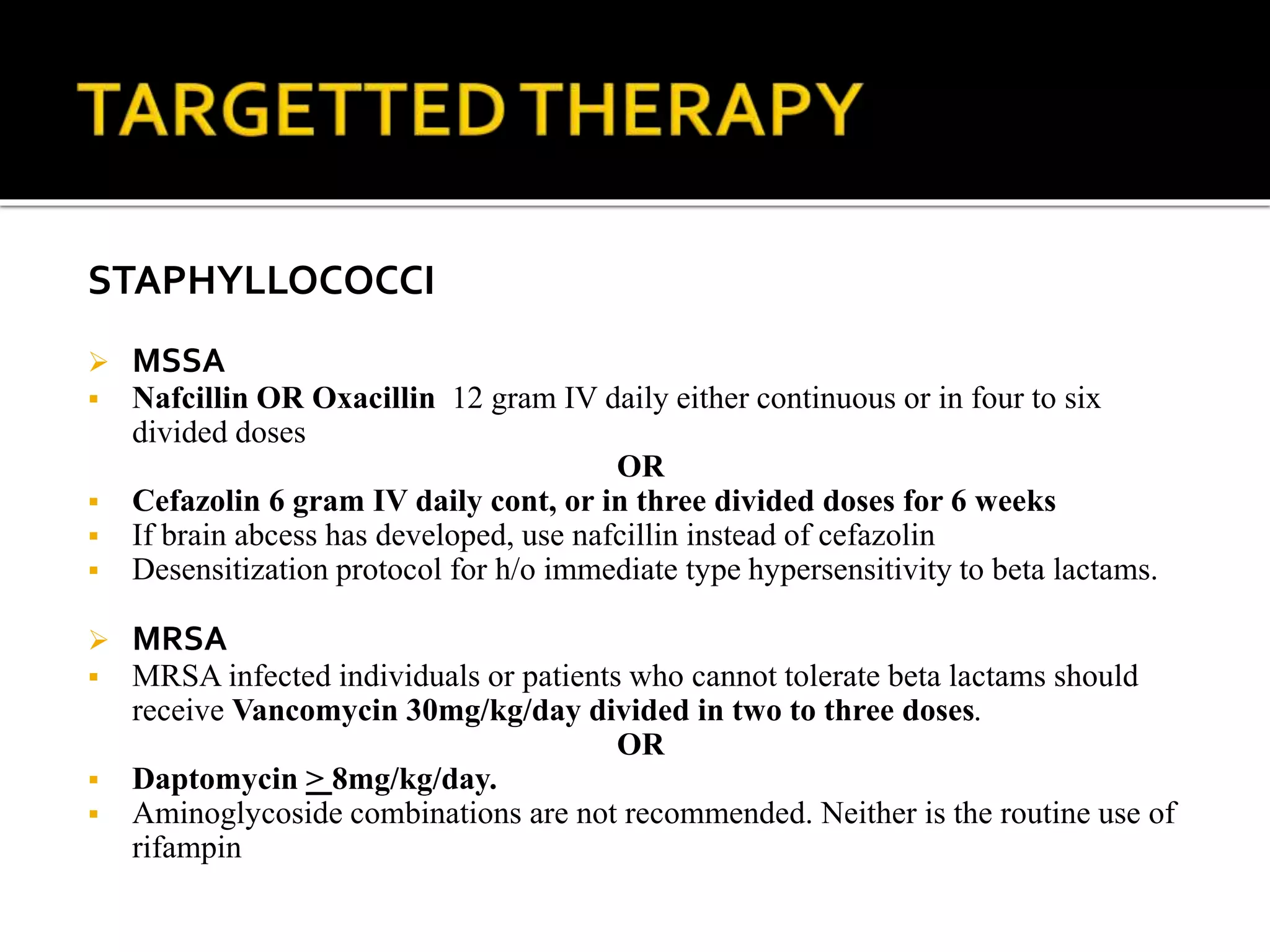 STAPHYLLOCOCCI
 MSSA
 Nafcillin OR Oxacillin 12 gram IV daily either continuous or in four to six
divided doses
OR
 Cefazolin 6 gram IV daily cont, or in three divided doses for 6 weeks
 If brain abcess has developed, use nafcillin instead of cefazolin
 Desensitization protocol for h/o immediate type hypersensitivity to beta lactams.
 MRSA
 MRSA infected individuals or patients who cannot tolerate beta lactams should
receive Vancomycin 30mg/kg/day divided in two to three doses.
OR
 Daptomycin > 8mg/kg/day.
 Aminoglycoside combinations are not recommended. Neither is the routine use of
rifampin
 