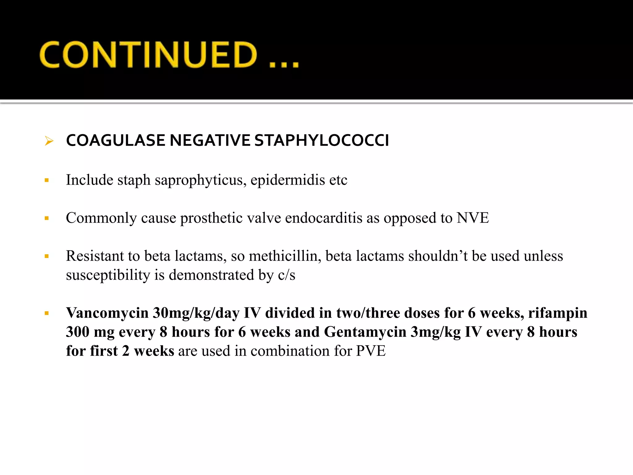  COAGULASE NEGATIVE STAPHYLOCOCCI
 Include staph saprophyticus, epidermidis etc
 Commonly cause prosthetic valve endocarditis as opposed to NVE
 Resistant to beta lactams, so methicillin, beta lactams shouldn’t be used unless
susceptibility is demonstrated by c/s
 Vancomycin 30mg/kg/day IV divided in two/three doses for 6 weeks, rifampin
300 mg every 8 hours for 6 weeks and Gentamycin 3mg/kg IV every 8 hours
for first 2 weeks are used in combination for PVE
 