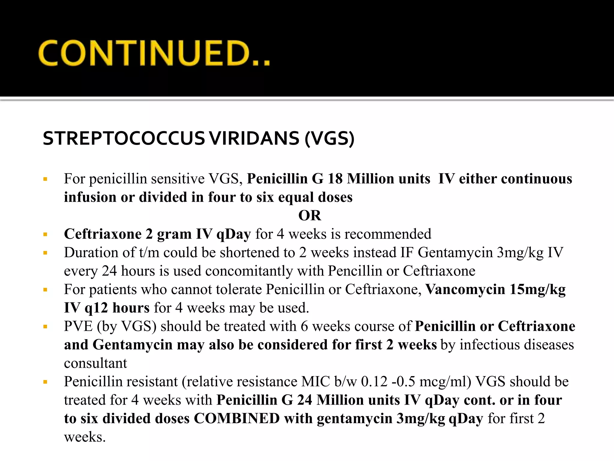 STREPTOCOCCUSVIRIDANS (VGS)
 For penicillin sensitive VGS, Penicillin G 18 Million units IV either continuous
infusion or divided in four to six equal doses
OR
 Ceftriaxone 2 gram IV qDay for 4 weeks is recommended
 Duration of t/m could be shortened to 2 weeks instead IF Gentamycin 3mg/kg IV
every 24 hours is used concomitantly with Pencillin or Ceftriaxone
 For patients who cannot tolerate Penicillin or Ceftriaxone, Vancomycin 15mg/kg
IV q12 hours for 4 weeks may be used.
 PVE (by VGS) should be treated with 6 weeks course of Penicillin or Ceftriaxone
and Gentamycin may also be considered for first 2 weeks by infectious diseases
consultant
 Penicillin resistant (relative resistance MIC b/w 0.12 -0.5 mcg/ml) VGS should be
treated for 4 weeks with Penicillin G 24 Million units IV qDay cont. or in four
to six divided doses COMBINED with gentamycin 3mg/kg qDay for first 2
weeks.
 