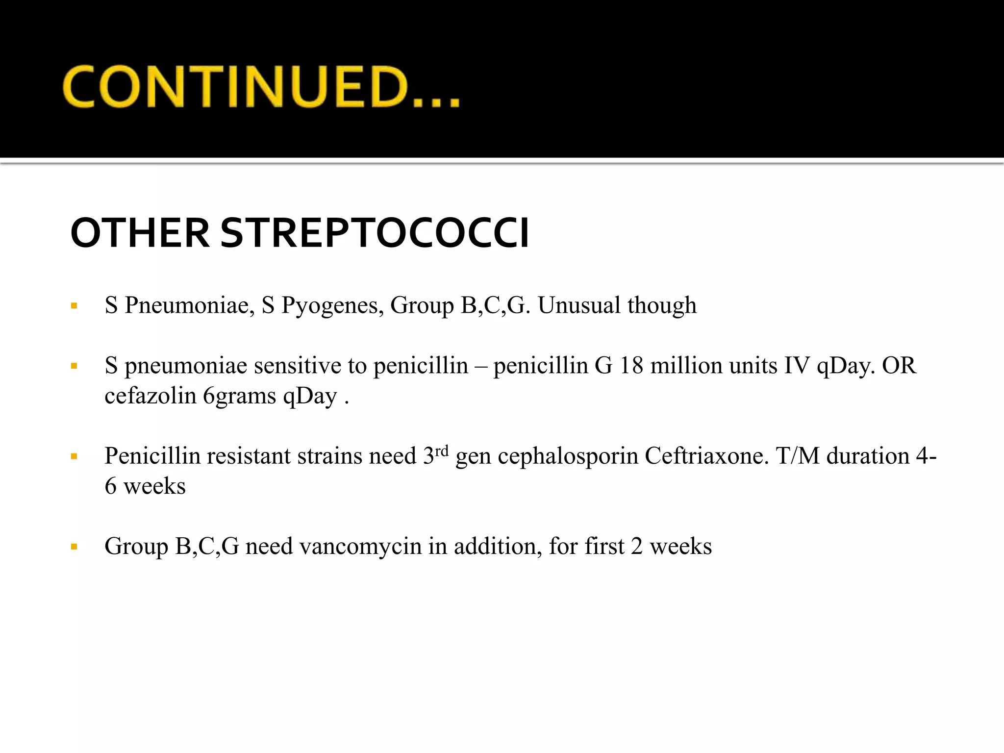 OTHER STREPTOCOCCI
 S Pneumoniae, S Pyogenes, Group B,C,G. Unusual though
 S pneumoniae sensitive to penicillin – penicillin G 18 million units IV qDay. OR
cefazolin 6grams qDay .
 Penicillin resistant strains need 3rd gen cephalosporin Ceftriaxone. T/M duration 4-
6 weeks
 Group B,C,G need vancomycin in addition, for first 2 weeks
 