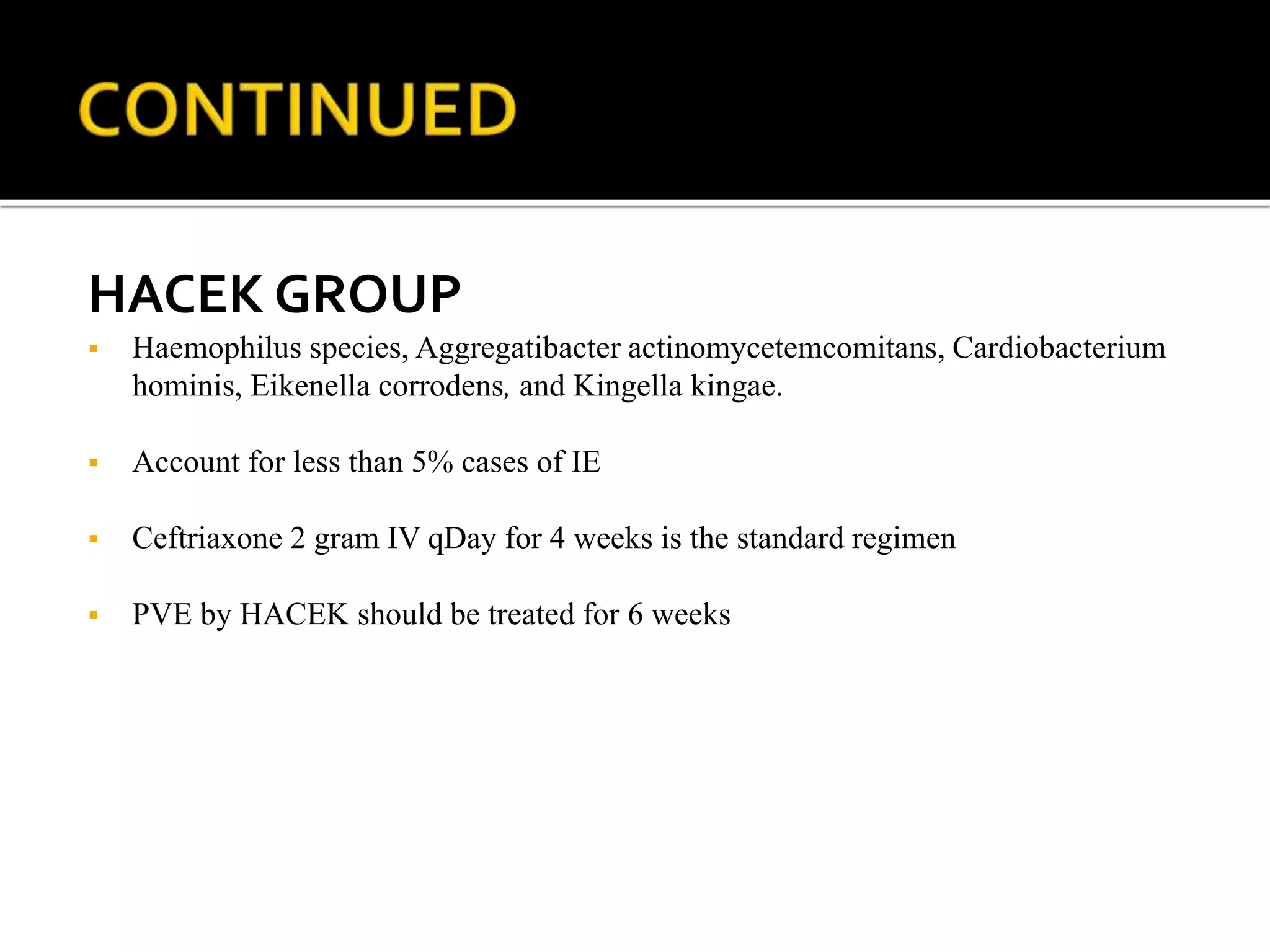 HACEK GROUP
 Haemophilus species, Aggregatibacter actinomycetemcomitans, Cardiobacterium
hominis, Eikenella corrodens, and Kingella kingae.
 Account for less than 5% cases of IE
 Ceftriaxone 2 gram IV qDay for 4 weeks is the standard regimen
 PVE by HACEK should be treated for 6 weeks
 