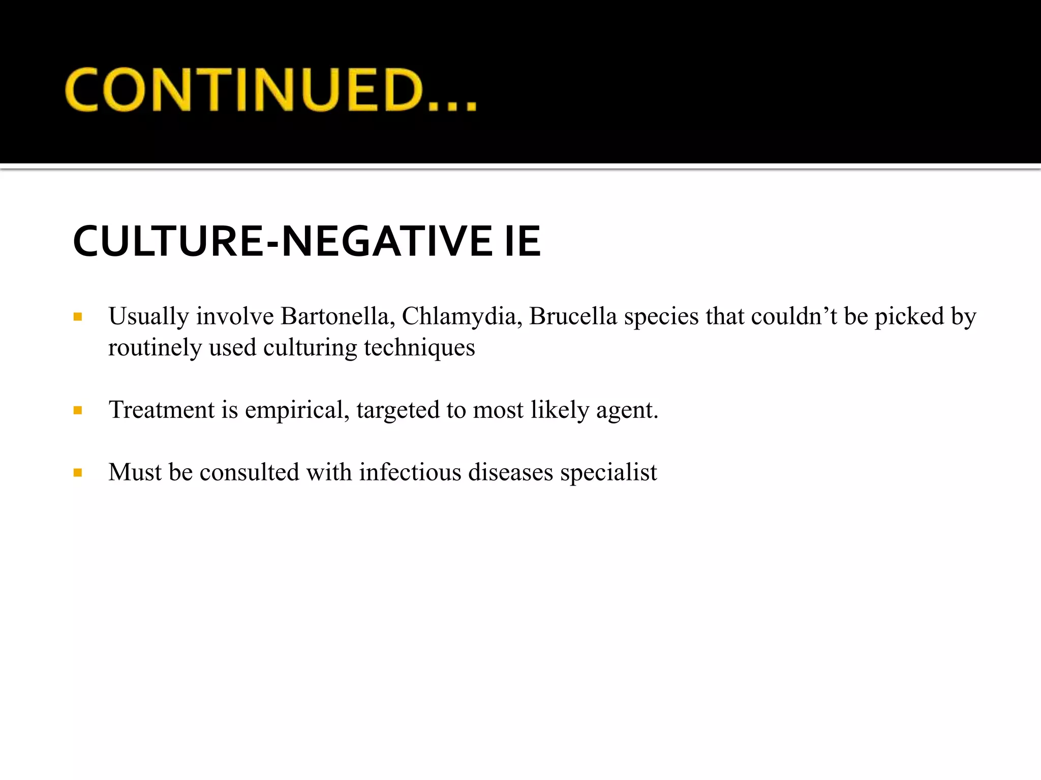 CULTURE-NEGATIVE IE
 Usually involve Bartonella, Chlamydia, Brucella species that couldn’t be picked by
routinely used culturing techniques
 Treatment is empirical, targeted to most likely agent.
 Must be consulted with infectious diseases specialist
 