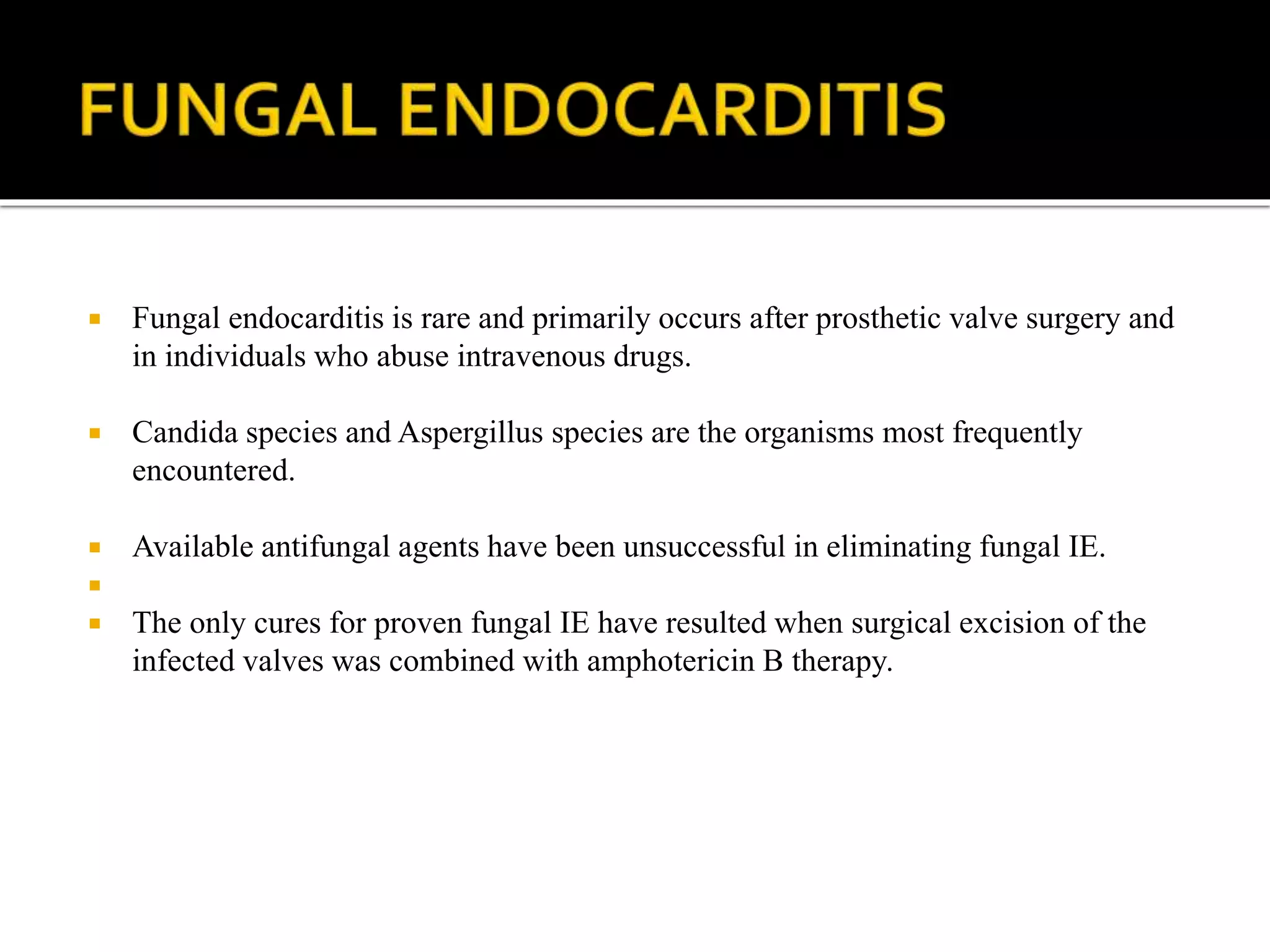  Fungal endocarditis is rare and primarily occurs after prosthetic valve surgery and
in individuals who abuse intravenous drugs.
 Candida species and Aspergillus species are the organisms most frequently
encountered.
 Available antifungal agents have been unsuccessful in eliminating fungal IE.

 The only cures for proven fungal IE have resulted when surgical excision of the
infected valves was combined with amphotericin B therapy.
 