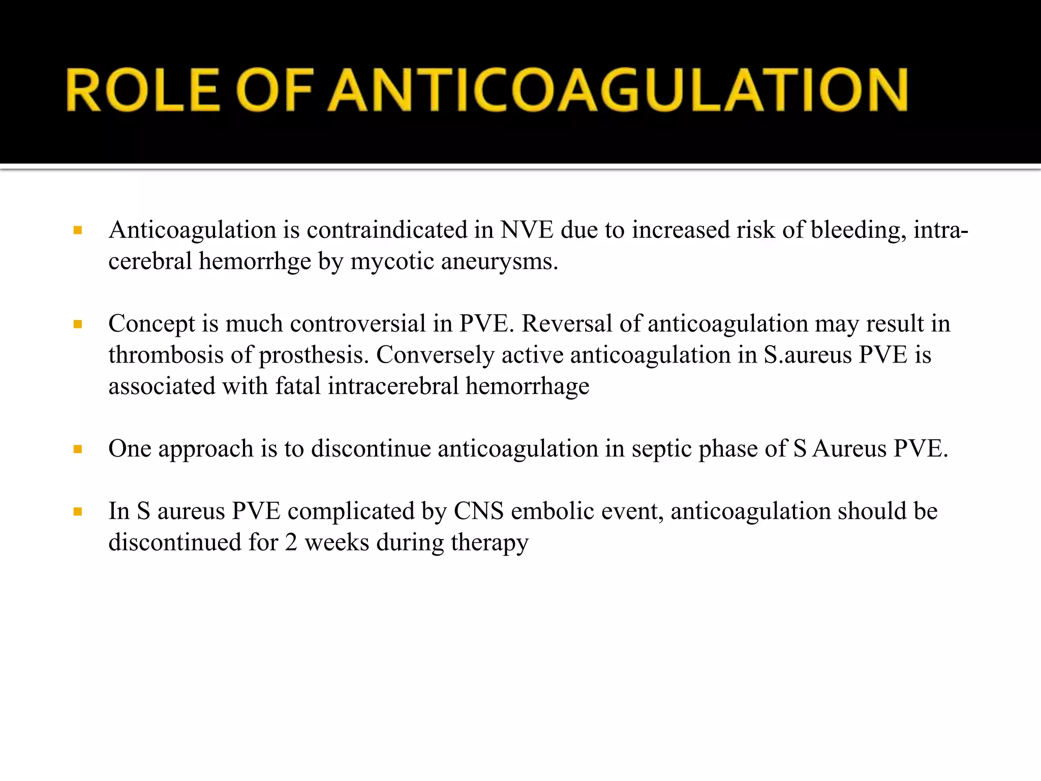  Anticoagulation is contraindicated in NVE due to increased risk of bleeding, intra-
cerebral hemorrhge by mycotic aneurysms.
 Concept is much controversial in PVE. Reversal of anticoagulation may result in
thrombosis of prosthesis. Conversely active anticoagulation in S.aureus PVE is
associated with fatal intracerebral hemorrhage
 One approach is to discontinue anticoagulation in septic phase of S Aureus PVE.
 In S aureus PVE complicated by CNS embolic event, anticoagulation should be
discontinued for 2 weeks during therapy
 