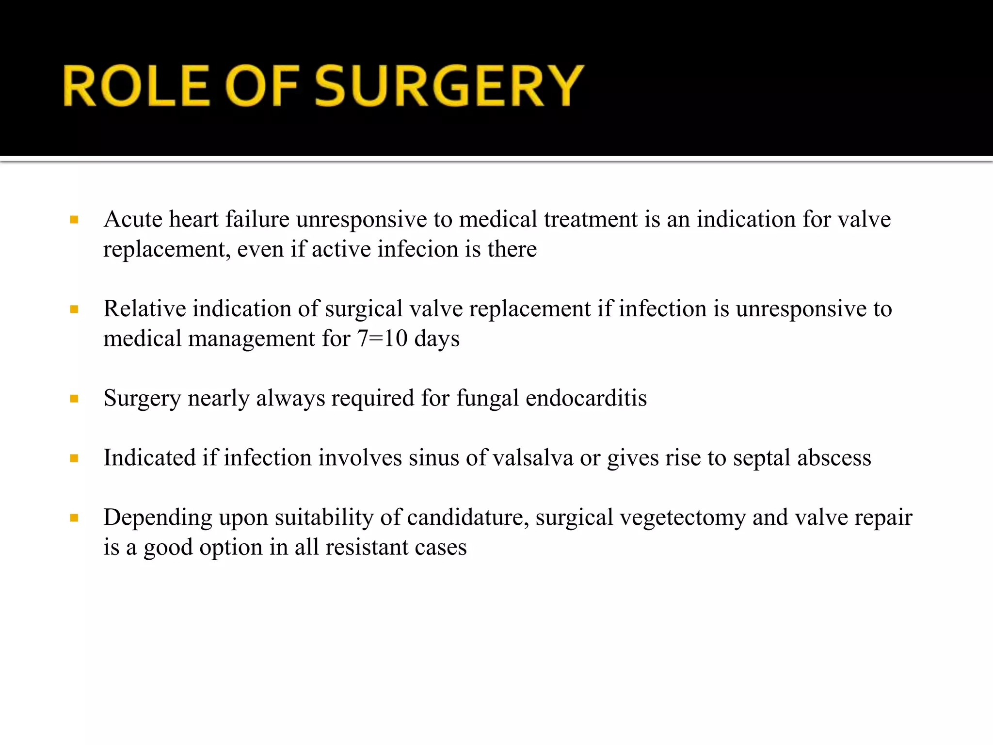  Acute heart failure unresponsive to medical treatment is an indication for valve
replacement, even if active infecion is there
 Relative indication of surgical valve replacement if infection is unresponsive to
medical management for 7=10 days
 Surgery nearly always required for fungal endocarditis
 Indicated if infection involves sinus of valsalva or gives rise to septal abscess
 Depending upon suitability of candidature, surgical vegetectomy and valve repair
is a good option in all resistant cases
 