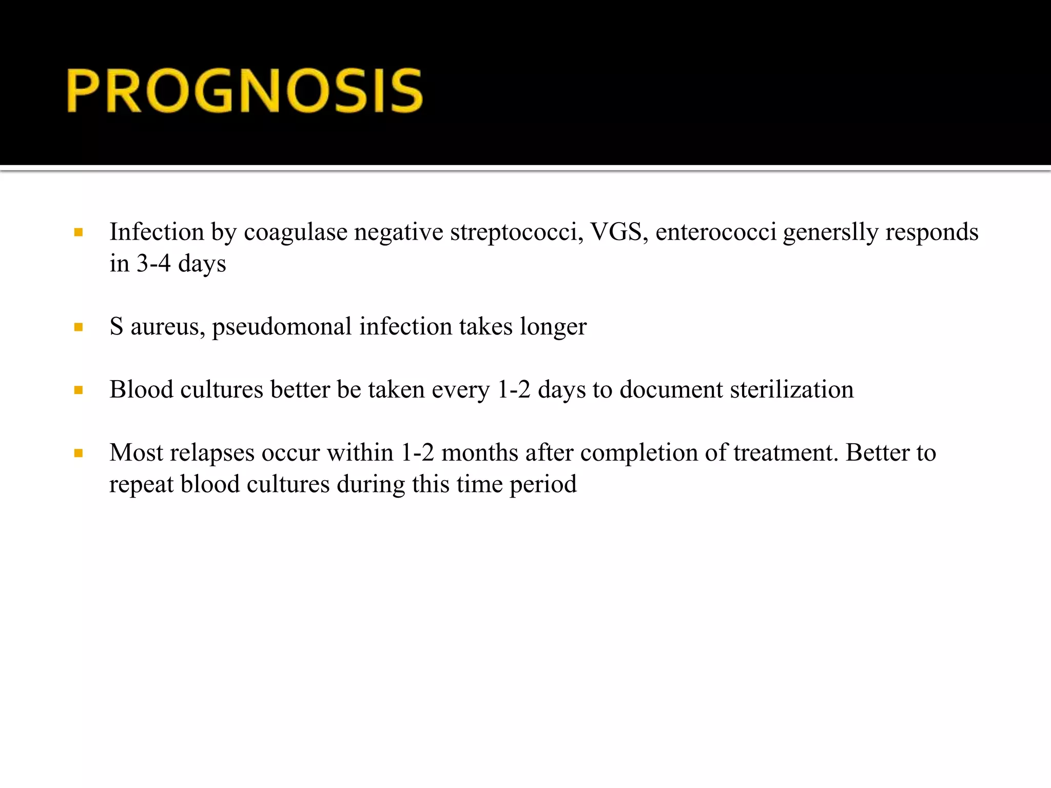  Infection by coagulase negative streptococci, VGS, enterococci generslly responds
in 3-4 days
 S aureus, pseudomonal infection takes longer
 Blood cultures better be taken every 1-2 days to document sterilization
 Most relapses occur within 1-2 months after completion of treatment. Better to
repeat blood cultures during this time period
 