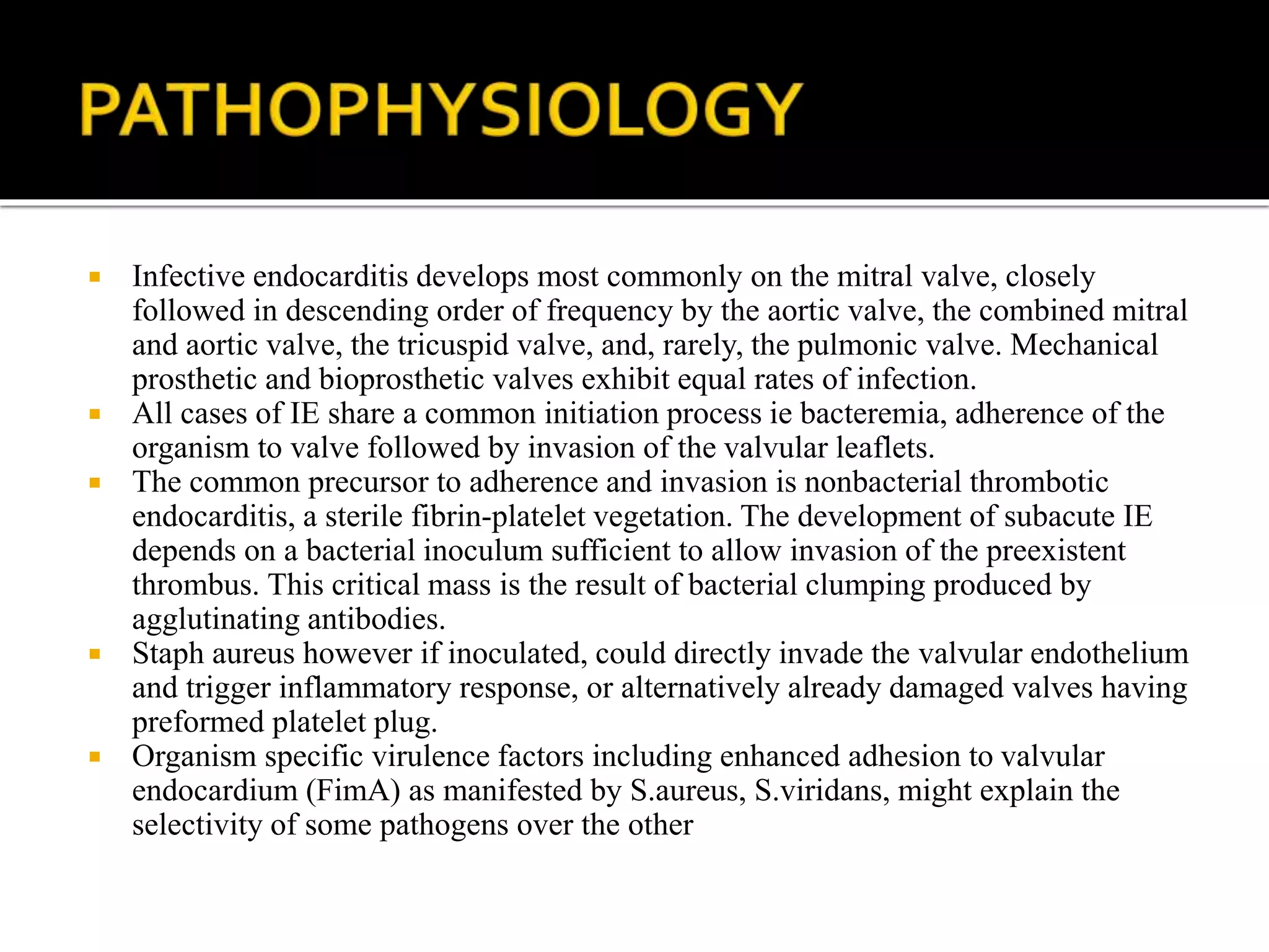  Infective endocarditis develops most commonly on the mitral valve, closely
followed in descending order of frequency by the aortic valve, the combined mitral
and aortic valve, the tricuspid valve, and, rarely, the pulmonic valve. Mechanical
prosthetic and bioprosthetic valves exhibit equal rates of infection.
 All cases of IE share a common initiation process ie bacteremia, adherence of the
organism to valve followed by invasion of the valvular leaflets.
 The common precursor to adherence and invasion is nonbacterial thrombotic
endocarditis, a sterile fibrin-platelet vegetation. The development of subacute IE
depends on a bacterial inoculum sufficient to allow invasion of the preexistent
thrombus. This critical mass is the result of bacterial clumping produced by
agglutinating antibodies.
 Staph aureus however if inoculated, could directly invade the valvular endothelium
and trigger inflammatory response, or alternatively already damaged valves having
preformed platelet plug.
 Organism specific virulence factors including enhanced adhesion to valvular
endocardium (FimA) as manifested by S.aureus, S.viridans, might explain the
selectivity of some pathogens over the other
 