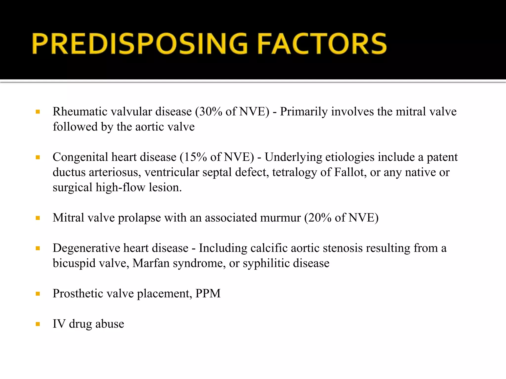  Rheumatic valvular disease (30% of NVE) - Primarily involves the mitral valve
followed by the aortic valve
 Congenital heart disease (15% of NVE) - Underlying etiologies include a patent
ductus arteriosus, ventricular septal defect, tetralogy of Fallot, or any native or
surgical high-flow lesion.
 Mitral valve prolapse with an associated murmur (20% of NVE)
 Degenerative heart disease - Including calcific aortic stenosis resulting from a
bicuspid valve, Marfan syndrome, or syphilitic disease
 Prosthetic valve placement, PPM
 IV drug abuse
 