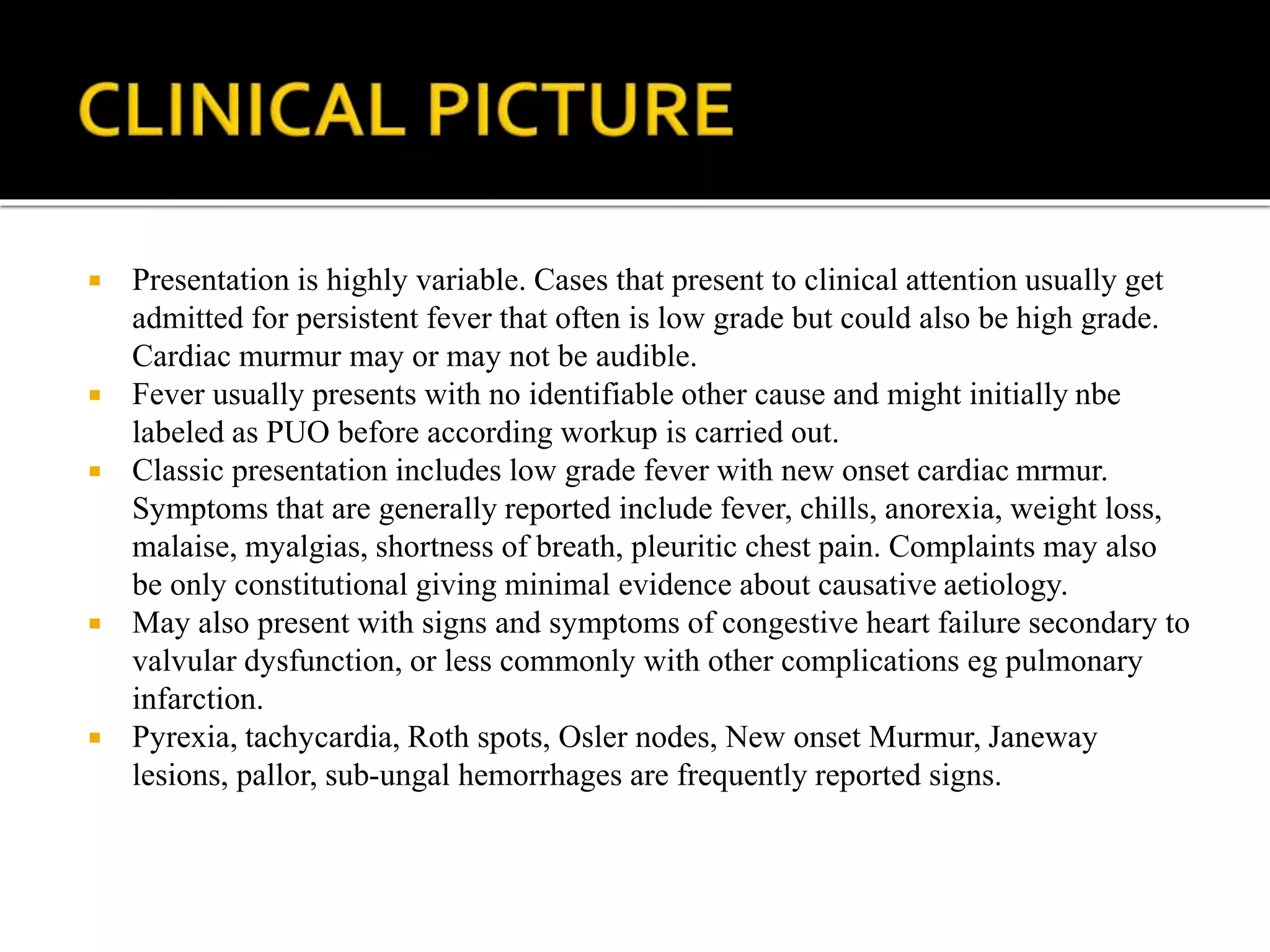  Presentation is highly variable. Cases that present to clinical attention usually get
admitted for persistent fever that often is low grade but could also be high grade.
Cardiac murmur may or may not be audible.
 Fever usually presents with no identifiable other cause and might initially nbe
labeled as PUO before according workup is carried out.
 Classic presentation includes low grade fever with new onset cardiac mrmur.
Symptoms that are generally reported include fever, chills, anorexia, weight loss,
malaise, myalgias, shortness of breath, pleuritic chest pain. Complaints may also
be only constitutional giving minimal evidence about causative aetiology.
 May also present with signs and symptoms of congestive heart failure secondary to
valvular dysfunction, or less commonly with other complications eg pulmonary
infarction.
 Pyrexia, tachycardia, Roth spots, Osler nodes, New onset Murmur, Janeway
lesions, pallor, sub-ungal hemorrhages are frequently reported signs.
 