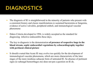  The diagnosis of IE is straightforward in the minority of patients who present with
a consistent history and classic manifestations ie sustained bacteremia or fungemia,
evidence of active valvulitis, peripheral emboli, and immunological vascular
phenomena
 Dukes Criteria developed in 1994, is widely accepted as the standard for
diagnosing infective endocarditis these days.
 The key to diagnosis is the demonstration of presence of respective bugs in the
blood stream, septic endocardial vegetations by echocardiography together
with pertinent clinical picture
 It should n noted that Acute IE may evolve too quickly for the development of
immunological vascular phenomena, which are more characteristic of the later
stages of the more insidious subacute form of untreated IE. So absence of pertinent
signs (ie subungal hemorrhages etc) does not put a question on IE dx.
 