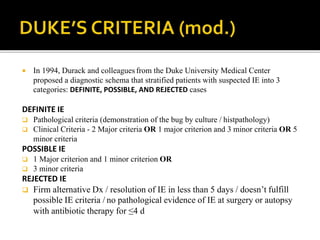  In 1994, Durack and colleagues from the Duke University Medical Center
proposed a diagnostic schema that stratified patients with suspected IE into 3
categories: DEFINITE, POSSIBLE, AND REJECTED cases
DEFINITE IE
 Pathological criteria (demonstration of the bug by culture / histpathology)
 Clinical Criteria - 2 Major criteria OR 1 major criterion and 3 minor criteria OR 5
minor criteria
POSSIBLE IE
 1 Major criterion and 1 minor criterion OR
 3 minor criteria
REJECTED IE
 Firm alternative Dx / resolution of IE in less than 5 days / doesn’t fulfill
possible IE criteria / no pathological evidence of IE at surgery or autopsy
with antibiotic therapy for ≤4 d
 