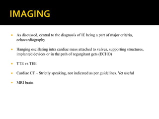  As discussed, central to the diagnosis of IE being a part of major criteria,
echocardiography
 Hanging oscillating intra cardiac mass attached to valves, supporting structures,
implanted devices or in the path of regurgitant gets (ECHO)
 TTE vs TEE
 Cardiac CT – Strictly speaking, not indicated as per guidelines. Yet useful
 MRI brain
 
