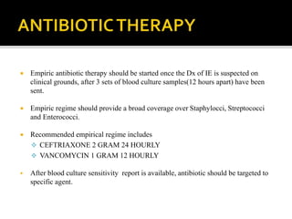  Empiric antibiotic therapy should be started once the Dx of IE is suspected on
clinical grounds, after 3 sets of blood culture samples(12 hours apart) have been
sent.
 Empiric regime should provide a broad coverage over Staphylocci, Streptococci
and Enterococci.
 Recommended empirical regime includes
 CEFTRIAXONE 2 GRAM 24 HOURLY
 VANCOMYCIN 1 GRAM 12 HOURLY
 After blood culture sensitivity report is available, antibiotic should be targeted to
specific agent.
 