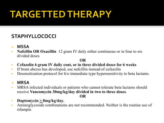 STAPHYLLOCOCCI
 MSSA
 Nafcillin OR Oxacillin 12 gram IV daily either continuous or in four to six
divided doses
OR
 Cefazolin 6 gram IV daily cont, or in three divided doses for 6 weeks
 If brain abcess has developed, use nafcillin instead of cefazolin
 Desensitization protocol for h/o immediate type hypersensitivity to beta lactams.
 MRSA
 MRSA infected individuals or patients who cannot tolerate beta lactams should
receive Vancomycin 30mg/kg/day divided in two to three doses.
OR
 Daptomycin > 8mg/kg/day.
 Aminoglycoside combinations are not recommended. Neither is the routine use of
rifampin
 