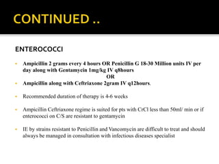 ENTEROCOCCI
 Ampicillin 2 grams every 4 hours OR Penicillin G 18-30 Million units IV per
day along with Gentamycin 1mg/kg IV q8hours
OR
 Ampicillin along with Ceftriaxone 2gram IV q12hours.
 Recommended duration of therapy is 4-6 weeks
 Ampicillin Ceftriaxone regime is suited for pts with CrCl less than 50ml/ min or if
enterococci on C/S are resistant to gentamycin
 IE by strains resistant to Penicillin and Vancomycin are difficult to treat and should
always be managed in consultation with infectious diseases specialist
 