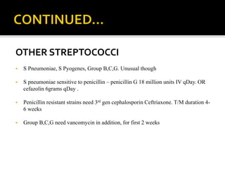 OTHER STREPTOCOCCI
 S Pneumoniae, S Pyogenes, Group B,C,G. Unusual though
 S pneumoniae sensitive to penicillin – penicillin G 18 million units IV qDay. OR
cefazolin 6grams qDay .
 Penicillin resistant strains need 3rd gen cephalosporin Ceftriaxone. T/M duration 4-
6 weeks
 Group B,C,G need vancomycin in addition, for first 2 weeks
 
