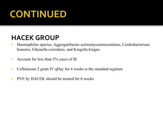 HACEK GROUP
 Haemophilus species, Aggregatibacter actinomycetemcomitans, Cardiobacterium
hominis, Eikenella corrodens, and Kingella kingae.
 Account for less than 5% cases of IE
 Ceftriaxone 2 gram IV qDay for 4 weeks is the standard regimen
 PVE by HACEK should be treated for 6 weeks
 