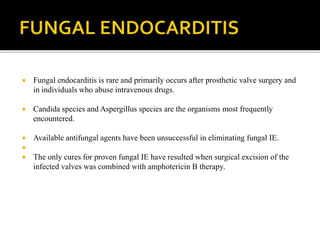  Fungal endocarditis is rare and primarily occurs after prosthetic valve surgery and
in individuals who abuse intravenous drugs.
 Candida species and Aspergillus species are the organisms most frequently
encountered.
 Available antifungal agents have been unsuccessful in eliminating fungal IE.

 The only cures for proven fungal IE have resulted when surgical excision of the
infected valves was combined with amphotericin B therapy.
 