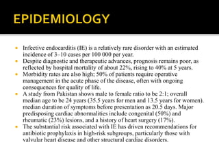  Infective endocarditis (IE) is a relatively rare disorder with an estimated
incidence of 3–10 cases per 100 000 per year.
 Despite diagnostic and therapeutic advances, prognosis remains poor, as
reflected by hospital mortality of about 22%, rising to 40% at 5 years.
 Morbidity rates are also high; 50% of patients require operative
management in the acute phase of the disease, often with ongoing
consequences for quality of life.
 A study from Pakistan shows male to female ratio to be 2:1; overall
median age to be 24 years (35.5 years for men and 13.5 years for women).
median duration of symptoms before presentation as 20.5 days. Major
predisposing cardiac abnormalities include congenital (50%) and
rheumatic (23%) lesions, and a history of heart surgery (17%).
 The substantial risk associated with IE has driven recommendations for
antibiotic prophylaxis in high-risk subgroups, particularly those with
valvular heart disease and other structural cardiac disorders.
 